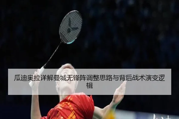 瓜迪奥拉详解曼城无锋阵调整思路与背后战术演变逻辑