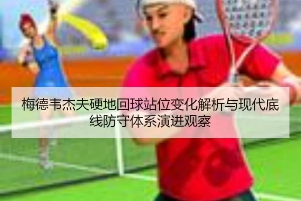 梅德韦杰夫硬地回球站位变化解析与现代底线防守体系演进观察