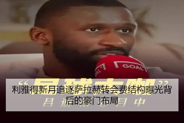 利雅得新月追逐萨拉赫转会费结构曝光背后的豪门布局