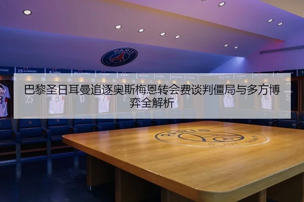巴黎圣日耳曼追逐奥斯梅恩转会费谈判僵局与多方博弈全解析