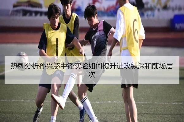 热刺分析孙兴慜中锋实验如何提升进攻纵深和前场层次